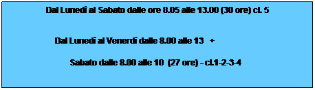 Casella di testo: Dal Luned al Sabato dalle ore 8.05 alle 13.00 (30 ore) cl. 5                                                       
Dal Luned al Venerd dalle 8.00 alle 13   +                       
Sabato dalle 8.00 alle 10  (27 ore) - cl.1-2-3-4  
